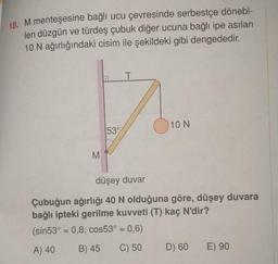 18. M menteşesine bağlı ucu çevresinde serbestçe dönebi-
len düzgün ve türdeş çubuk diğer ucuna bağlı ipe asılan
10 N ağırlığındaki cisim ile şekildeki gibi dengededir.
T
D
53%
M
10 N
düşey duvar
Çubuğun ağırlığı 40 N olduğuna göre, düşey duvara
bağlı ipteki gerilme kuvveti (T) kaç N'dir?
(sin53° = 0,8; cos53° = 0,6)
A) 40
B) 45
C) 50
D) 60
E) 90