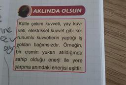 15
AKLINDA OLSUN
Kütle çekim kuvveti, yay kuv-
me veti, elektriksel kuvvet gibi ko-
runumlu kuvvetlerin yaptığı iş
yoldan bağımsızdır. Örneğin,
bir cismin yukarı atıldığında
sahip olduğu enerji ile yere
çarpma anındaki enerjisi eşittir.
ayr