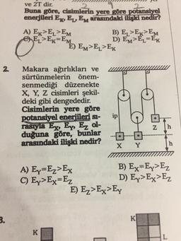 2.
3.
ve 2T dir.
2
Buna göre, cisimlerin yere göre potansiyel
enerjileri E, EL, EM arasındaki ilişki nedir?
A) EK>EL>EM
ELEK-EM
BEST
Makara ağırlıkları ve
sürtünmelerin önem-
senmediği düzenekte
X, Y, Z cisimleri şekil-
deki gibi dengededir.
Cisimlerin yere göre
potansiyel enerjileri sı-
rasıyla Ex, Ey, Ez ol-
duğuna göre, bunlar
arasındaki ilişki nedir?
E) EM>EL>EK
A) Ey=Ez>Ex
C) Ey>Ex= Ez
K
B) EL>EK EM
D) EM>EL-EK
[
ip
X
E) Ez>Ex>Ey
Y
N
K
h
B) Ex-Ey>Ez
D) Ex>Ex>Ez
h
L