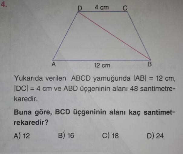 4.
D
4 cm
B) 16
BOE YOU
A
12 cm
Yukarıda verilen ABCD yamuğunda |AB| = 12 cm,
|DC| = 4 cm ve ABD üçgeninin alanı 48 santimetre-
karedir.
C
Buna göre, BCD üçgeninin alanı kaç santimet-
rekaredir?
A) 12
C) 18
D) 24