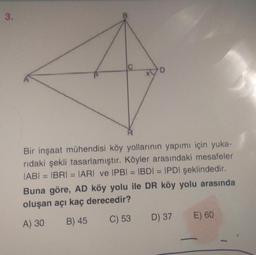 3.
C
D
Bir inşaat mühendisi köy yollarının yapımı için yuka-
ridaki şekli tasarlamıştır. Köyler arasındaki mesafeler
IABI= IBRI = |ARI ve IPBI = IBDI = IPDI şeklindedir.
Buna göre, AD köy yolu ile DR köy yolu arasında
oluşan açı kaç derecedir?
A) 30
B) 45
C) 53
D) 37
E) 60