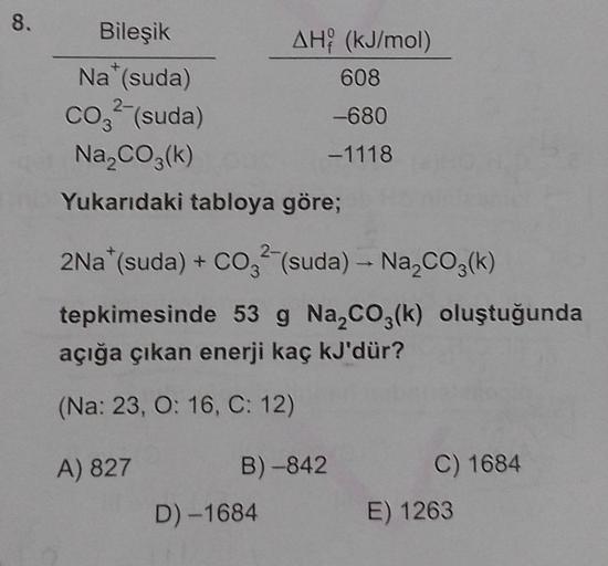 8.
Bileşik
Na* (suda)
2-
CO² (suda)
Na₂CO3(k)
Yukarıdaki tabloya göre;
AH (kJ/mol)
608
-680
-1118
2Na*(suda) + CO2 (suda) → Na₂CO3(k)
tepkimesinde 53 g Na₂CO3(k) oluştuğunda
açığa çıkan enerji kaç kJ'dür?
(Na: 23, O: 16, C: 12)
A) 827
B)-842
D) -1684
C) 16