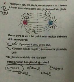 7. Yarıçapları eşit, çok küçük, elektrik yüklü K ve L iletken
küreleri arasındaki elektrik alan çizgileri şekildeki gibidir.
20
ak
Buna göre K ve L bir yalıtkanla tutulup birbirine
dokundurulursa;
den K'ye elektrik yükü geçişi olur,
Kürelerin ikisi de negatif (-) cins elektrik yüklü hâle
gelir,
Kürelerin ikisi de nötr hâle gelir
yargılarından hangileri doğru olur?
A) Yalnız I
B) Yalnız !!
Dive II
C) Yalnız III
Eve III