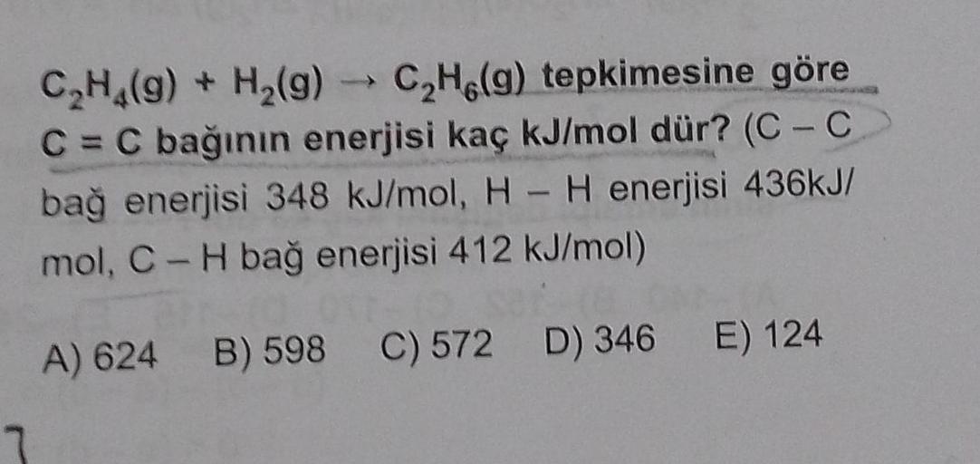 C₂H4(g) + H₂(g) → C₂H(g) tepkimesine göre
C = C bağının enerjisi kaç kJ/mol dür? (C-C
bağ enerjisi 348 kJ/mol, H - H enerjisi 436kJ/
mol, C-H bağ enerjisi 412 kJ/mol)
A) 624 B) 598 C) 572 D) 346 E) 124