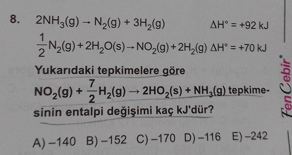 8. 2NH3(g) → N₂(g) + 3H₂(g)
AH° = +92 kJ
1
N₂(g) + 2H₂O(s)→ NO₂(g) + 2H₂(g) AH° = +70 kJ
2
Yukarıdaki tepkimelere göre
7
NO₂(g) + H₂(g) → 2HO₂(s) + NH₂(g) tepkime-
2
sinin entalpi değişimi kaç kJ'dür?
A)-140 B)-152 C)-170 D)-116 E)-242
1988:
FenCebir