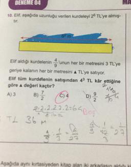 DENEME 04
10. Elif, aşağıda uzunluğu verilen kurdeleyi 26 TL'ye almış-
6² m
Elif aldığı kurdeleninunun her bir metresini 3 TL'ye
geriye kalanın her bir metresini A TL'ye satıyor.
2
Elif tüm kurdelenin satışından 43 TL kâr ettiğine
göre A değeri kaçtır?
B) 7/2/2
A) 3
9
D) 12/2
C) 4
2.2.2.2.2.2=64 Bos
TL 36 M
1
2
Aşağıda aynı kırtasiyeden kitap alan iki arkadasın aldığı