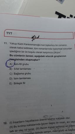 TYT
TAH
11. Yakup Kadri Karaosmanoğlu'nun toplumcu bir romanci
olarak kabul edilmesi, tüm romanlarında toplumsal sorunları
işlediğinin bir ön koşulu olarak karşımıza çıkıyor.
Bu cümlenin öznesi, aşağıdaki sözcük gruplarının
hangisinden oluşmuştur?
A) jsim-fiil grubu
B) Sifat tamlaması
C) Bağlama grubu
D) İsim tamlaması
E) Birleşik fiil
12. (1) İnsanların hayatlarının önemli kıkılma noktaları olur.
(II) Bu kırılma noktalarında bazen başka bir insan, acı veya
tatlı bir olay rol oynar, (III) Benim kişisel tarihimin en önem
larından birinde sarışın, mavi gözlü ve başka
dis
nokli bir