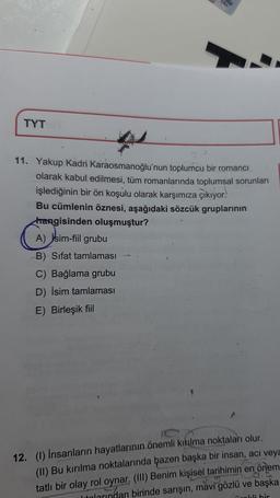 TYT
TAH
11. Yakup Kadri Karaosmanoğlu'nun toplumcu bir romanci
olarak kabul edilmesi, tüm romanlarında toplumsal sorunları
işlediğinin bir ön koşulu olarak karşımıza çıkıyor.
Bu cümlenin öznesi, aşağıdaki sözcük gruplarının
hangisinden oluşmuştur?
A) jsim-fiil grubu
B) Sifat tamlaması
C) Bağlama grubu
D) İsim tamlaması
E) Birleşik fiil
12. (1) İnsanların hayatlarının önemli kıkılma noktaları olur.
(II) Bu kırılma noktalarında bazen başka bir insan, acı veya
tatlı bir olay rol oynar, (III) Benim kişisel tarihimin en önem
larından birinde sarışın, mavi gözlü ve başka
dis
nokli bir