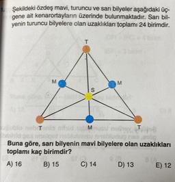 1. Şekildeki özdeş mavi, turuncu ve sarı bilyeler aşağıdaki üç-
ait kenarortayların üzerinde bulunmaktadır. Sarı bil-
yenin turuncu bilyelere olan uzaklıkları toplamı 24 birimdir.
gene
M
T
S
M
M
nebiTenis m
T
nothey jo
mabludup nes,016g
algot
Buna göre, sarı bilyenin mavi bilyelere olan uzaklıkları
toplamı kaç birimdir?
A) 16
B) 15
C) 14
e a
D) 13
8(A
E) 12