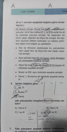 A
LGS/8.SINIF
●
(6 ve 7. soruları aşağıdaki bilgilere göre cevap-
layınız.)
Ali, Buket, Canan, Deniz, Elif, Fauh ve Sizem adlı
yolcular; İzmir'den kalkan K, L ve M firmalarına ait
üç otobüsle yolculuk etmiştir. Bu kişilerden bir
kısmı Uşak, diğerleri de Af