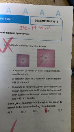 A
TİK TESTİ
AAA
rilan kısmına işaretleyiniz.
.
●
230-74 -21,25
4. Aşağıda verilen K ve M birer karedir.
DENEME SINAVI - 1
K
X
M
K karesinin bir kenarı 2x birim, M karesinin bir ke-
narı 3y birimdir.
K karesinin alanı ile M karesinin alanının toplamı
468 birimkaredir.
K nin her bir kenarının 2 birim artırılması sonucu
oluşan karenin alanı ile M nin her bir kenarının 2
birim azaltılması ile oluşan karenin alanının top-
lamı 456 birimkaredir.
Buna göre, başlangıçta M karesinin bir kenarı K
karesinin bir kenarından kaç birim fazladır?
A) 2
B) 3
C) 4
D) 5
420023
E) 6
16375 9