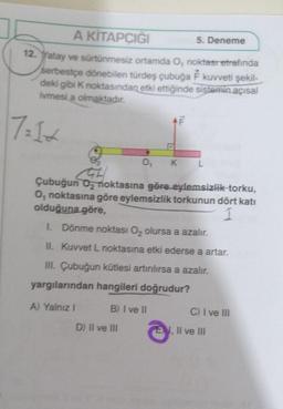 5. Deneme
A KİTAPCIĞI
12. Yatay ve sürtünmesiz ortamda O, noktası etrafında
serbestçe dönebilen türdeş çubuğa F kuvveti şekil-
deki gibi K noktasından etki ettiğinde sistemin açısal
ivmesi a olmaktadır.
7=1+
0₁ K
GH
Çubuğun O₂ noktasına göre eylemsizlik torku,
O, noktasına göre eylemsizlik torkunun dört katı
olduğuna göre,
L
1. Dönme noktası O₂ olursa a azalır.
II. Kuvvet L noktasına etki ederse a artar.
III. Çubuğun kütlesi artırılırsa a azalır.
yargılarından hangileri doğrudur?
A) Yalnız 1
B) I ve II
D) II ve III
C) I ve Ill
E, II ve III