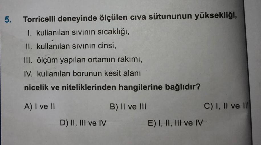 5.
Torricelli deneyinde ölçülen cıva sütununun yüksekliği,
I. kullanılan sıvının sıcaklığı,
II. kullanılan sıvının cinsi,
III. ölçüm yapılan ortamın rakımı,
IV. kullanılan borunun kesit alanı
nicelik ve niteliklerinden hangilerine bağlıdır?
A) I ve II
B) I