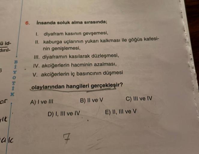 ü id-
diril-
WIK
RANCEA
B
t
0
T
akc
K
6.
Insanda soluk alma sırasında;
1. diyafram kasının gevşemesi,
II. kaburga uçlarının yukarı kalkması ile göğüs kafesi-
nin genişlemesi,
III. diyaframın kasılarak düzleşmesi,
IV. akciğerlerin hacminin azalması,
V. akci