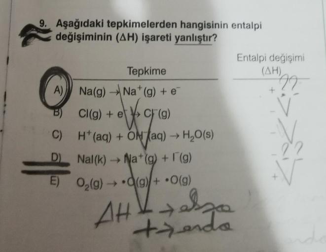 9. Aşağıdaki tepkimelerden hangisinin entalpi
değişiminin (AH) işareti yanlıştır?
Tepkime
Na(g) → Na* (g) + e
Cl(g) + e
CF (g)
H*(aq) + ON (aq) →→ H₂O(s)
Nal(k)→ Na+(g) + F(g)
E) O₂(g) → (g) + O(g)
A)
B)
C)
D)
||
AH+al
telzo
+zendo
Entalpi değişimi
(AH)
99