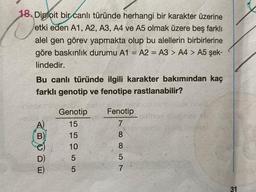 18. Diploit bir canlı türünde herhangi bir karakter üzerine
etki eden A1, A2, A3, A4 ve A5 olmak üzere beş farklı
alel gen görev yapmakta olup bu alellerin birbirlerine
göre baskınlık durumu A1 = A2 = A3 > A4 > A5 şek-
lindedir.
Bu canlı türünde ilgili karakter bakımından kaç
farklı genotip ve fenotipe rastlanabilir?
B
Genotip
15
15
2155
10
Fenotip
7
88800
5
7
ingl
31