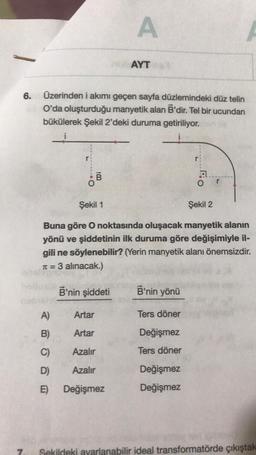 6.
7.
Üzerinden i akımı geçen sayfa düzlemindeki düz telin
O'da oluşturduğu manyetik alan B'dir. Tel bir ucundan
bükülerek Şekil 2'deki duruma getiriliyor.
B
A)
B)
C)
D)
E)
A
B'nin şiddeti
AYT
Artar
Artar
Azalır
Azalır
Değişmez
Şekil 1
Şekil 2
Buna göre O noktasında oluşacak manyetik alanın
yönü ve şiddetinin ilk duruma göre değişimiyle il-
gili ne söylenebilir? (Yerin manyetik alanı önemsizdir.
T=
π = 3 alınacak.)
B'nin yönü
Ters döner
Değişmez
Ters döner
Ec
Değişmez
Değişmez
O
Sekildeki ayarlanabilir ideal transformatörde çıkıştak