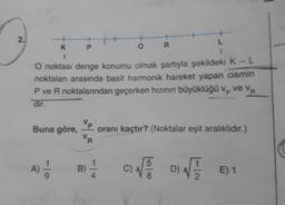 2.
K
1
P
A) — 1
O
R
O noktası denge konumu olmak şartıyla şekildeki K - L
noktalan arasında basit harmonik hareket yapan cismin
P ve R noktalarından geçerken hızının büyüklüğü v₂ ve VR
dir.
P
B) -1/14
Vp
Buna göre, oranı kaçtır? (Noktalar eşit aralıklıdır.)
VR
L
1
5
CINE DINE
C)
D)
√
E) 1