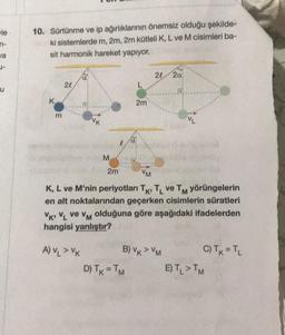 le-
n-
/a
1-
u
10. Sürtünme ve ip ağırlıklarının önemsiz olduğu şekilde-
ki sistemlerde m, 2m, 2m kütleli K, L ve M cisimleri ba-
sit harmonik hareket yapıyor.
K
m
20
a
VK
M
2m
l
a
2m
D) TK = TM
20 2a
VM
K, L ve M'nin periyotları TK, TL ve TM yörüngelerin
en alt noktalarından geçerken cisimlerin süratleri
VK VL ve VM olduğuna göre aşağıdaki ifadelerden
hangisi yanlıştır?
A)VLVK
B) VK > VM
VL
C) TK = TL
E) TL > TM