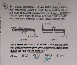 6.
gibi
Bir araba tekerindeki vidayı Şekil-l'deki sökmek
için 0,6 metre uzunluğundaki bijon anahtarına en
caz 400 N kuvvet uygulamak gerekiyor. Bir usta
Şekil-ll'deki gibi vida deliği anahtarın tam ortasın-
da olan bijon anahtarı ile aynı vidayı sökecektir.
Vida
Bijon anahtarı
6,6 m.
F = 400 N
F = 600 N
Vida
F = 600 N
Şekil-l
Şekil-II
Usta anahtarın her iki ucuna en fazla 600 N kuv-
vet uygulayabildiğine göre anahtarın uzunluğu
(L) en az kaç metre olmalıdır?
A) 0,2 B) 0,3 C) 0,4
D) 0,5
E) 0,6