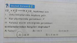 ? Destek Sorusu 62
CO + H₂OH CO tepkimesi için:
2
2
3
2
1. Doku kılcallarında meydana gelir.
II. Kan plazmasında gerçekleşir. X
III. Katalaz enzimi etkinliğinde gerçekleşir.
açıklamalarından hangileri doğrudur?
A) Yalnız I
B) I ve II
D) Ive III
E) I, II ve III
C) II ve III