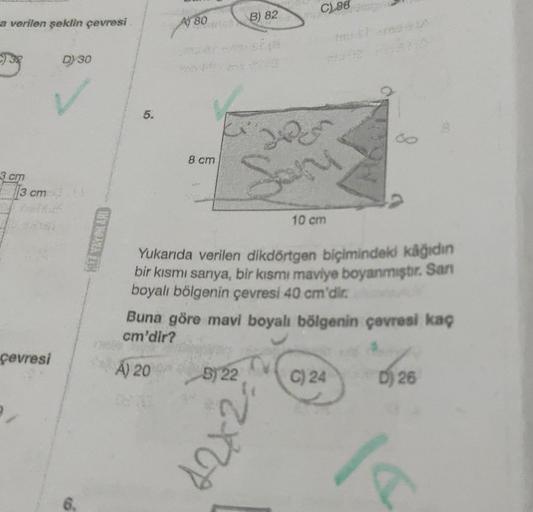 a verilen şeklin çevresi
933
3 cm
13 cm.
çevresi
D) 30
Ś
5.
A) 80
dnes
A) 20
8 cm
B) 82
B) 22
CL88
Yukarıda verilen dikdörtgen biçimindeki kâğıdın
bir kısmı sarıya, bir kısmı maviye boyanmıştır. San
boyalı bölgenin çevresi 40 cm'dir.
MAY
12x2
Sary
Buna gör