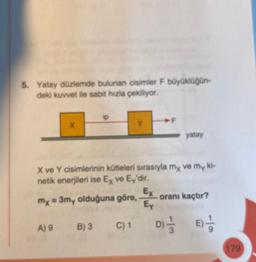 5. Yatay düzlemde bulunan cisimler F büyüklüğün-
deki kuvvet ile sabit hızla çekiliyor.
X
A) 9
X ve Y cisimlerinin kütleleri sırasıyla my ve my ki-
netik enerjileri ise Ex ve Ey'dir.
mx = 3my olduğuna göre,
B) 3 C) 1
F
Ex
Ey
yatay
oranı kaçtır?
D) 1/32
8)
179