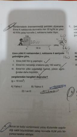 Bon
Sürtünmelerin önemsenmediği şekildeki düzenekte
Emre K noktasında durmakta olan 20 kg'lik bir yükü
40 N'lik yatay kuvvetle L noktasına kadar itiyor.
Yük
40
20110
A) Yalnız I
16 m
yargılarından hangileri doğrudur?
(g = 10 m/s²)
K
L
Emre yükü K noktasından L noktasına 4 saniyede
getirdiğine göre,
160
1. Emre 640 Nm iş yapmıştır.
II. Emre'nin harcadığı ortalama güç 160 watt'tır.
III. Emre'nin yüke uyguladığı kuvvet, yükün ağırlı-
ğından daha büyüktür.
D) I ve III
yatay
B) Yalnız II
40
16
240
640
CLIvett
E)T. Il ve tit
7. Şek
nok
ede
ğın
Burak
J
6.Burak bir koliyi sürtünmesiz yatay düzlemde uygula-
dığı sabit büyüklükteki yatay kuvvetle KLM yolu bo-
yunca hareket ettiriyor.
KI
es
cr
A
C
E