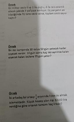 Örnek
Bir miktar ceviz ve 3 ile doğru, 6 ile ters orantılı
olacak şekilde 3 parçaya ayrılıyor. Üç parçanın en
büyüğünde 72 tane ceviz varsa, toplam ceviz sayısı
kaçtır?
Örnek
Bir izci kampında 30 izciye 50 gün yetecek kadar
yiyecek vardır. 10 gün sonra kaç izci ayrılırsa kalan
yiyecek kalan izcilere 75 gün yeter?
Örnek
İki arkadaş bir arsayı oranında hisse ile almak
istemektedir. Küçük hisseyi alan kişi 32000 lira
verdiğine göre arsanın tamamı kaç liradır?