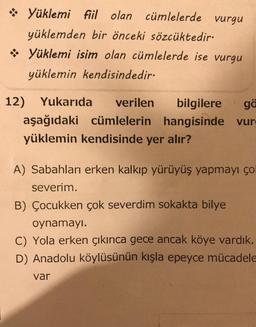 Yüklemi fiil olan cümlelerde vurgu
yüklemden bir önceki sözcüktedir.
❖ Yüklemi isim olan cümlelerde ise vurgu
yüklemin kendisindedir.
12) Yukarıda verilen bilgilere ga
aşağıdaki cümlelerin hangisinde vurg
yüklemin kendisinde yer alır?
A) Sabahları erken kalkıp yürüyüş yapmayı ço
severim.
B) Çocukken çok severdim sokakta bilye
oynamayı.
Yola erken çıkınca gece ancak köye vardık.
D) Anadolu köylüsünün kışla epeyce mücadele
var