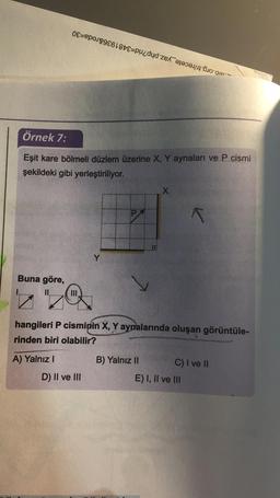 0-89618
Örnek 7:
Eşit kare bölmeli düzlem üzerine X, Y aynaları ve P cismi
şekildeki gibi yerleştiriliyor.
Buna göre,
Y
D) II ve III
X
hangileri P cisminin X, Y aynalarında oluşan görüntüle-
rinden biri olabilir?
A) Yalnız I
B) Yalnız II
K
C) I ve II
E) I, II ve III