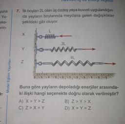 yuna
Yu-
eke-
erin-
Model Eğitim Yayınları
7. İlk boyları 2L olan üç özdeş yaya kuvvet uygulandığın-
da yayların boylarında meydana gelen değişiklikler
şekildeki gibi oluyor.
X
Z
L
A) X > Y> Z
C) Z> X = Y
3L
4L
Buna göre yayların depoladığı enerjiler arasında-
ki ilişki hangi seçenekte doğru olarak verilmiştir?
B) Z>Y > X
D) X = Y = Z