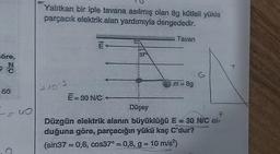 öre,
N
50
--40
C
Yalıtkan bir iple tavana asılmış olan 8g kütleli yükla
parçacık elektrik alan yardımıyla dengededir.
2.10-3
E
E = 30 N/C
1370
Tavan
m = 8g
Düşey
F
Düzgün elektrik alanın büyüklüğü E = 30 N/C ol-
duğuna göre, parçacığın yükü kaç C'dur?
(sin37=0,6, cos37° = 0,8, g = 10 m/s²)
T