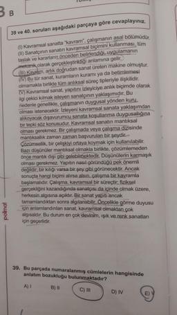 B B
polimal
39 ve 40. soruları aşağıdaki parçaya göre cevaplayınız.
(1) Kavramsal sanatta "kavram", çalışmanın asal bölümüdür.
(II) Sanatçının sanatın kavramsal biçimini kullanması, tüm
taslak ve kararların önceden belirlendiği, uygulamanın
mekanik olarak gerçekleştirildiği anlamına gelir.
(III) Kavram, artık doğrudan sanat üreten makine olmuştur.
(IV) Bu tür sanat, kuramların kuramı ya da betimlemesi
olmamakla birlikte tüm anlıksal süreç tipleriyle ilişkilidir.
(V) Kavramsal sanat, yapıtını izleyiciye anlık biçimde olarak
ilgi çekici kılmak isteyen sanatçının yaklaşımıdır. Bu
nedenle genellikle, çalışmanın duygusal yönden kuru
olması istenecektir. İzleyeni kavramsal sanata yaklaşımdan
alıkoyacak dışavurumcu sanata koşullanma duygusallığına
bir tepki söz konusudur. Kavramsal sanatın mantıksal
olması gerekmez. Bir çalışmada veya çalışma dizisinde
mantıksallık zaman zaman başvurulan bir şeydir.
Çözümsellik, bir çelişkiyi ortaya koymak için kullanılabilir.
Bazı düşünüler mantıksal olmakla birlikte, çözümlemeden
önce mantık dışı gibi gelebilmektedir. Düşünülerin karmaşık
olması gerekmez. Yapıtın nasıl göründüğü pek önemli
değildir; bir kılığı varsa bir şey gibi görünecektir. Ancak
sonuçta hangi biçimi alırsa alsın, çalışma bir kavramla
başlamalıdır. Çalışma, kavramsal bir süreçtir; fiziksel
gerçekliğini kazandığında sanatçısı da içinde olmak üzere,
herkesin algısına açıktır. Bir sanat yapıtı ancak
tamamlandıktan sonra algılanabilir. Öncelikle görme duyusu
için anlamlandırılan sanat, kavramsal olmaktan çok
algısaldır. Bu durum en çok devinim, ışık ve renk sanatları
için geçerlidir.
39. Bu parçada numaralanmış cümlelerin hangisinde
anlatım bozukluğu bulunmaktadır?
A) I
B) II
C) III
D) IV
E) V