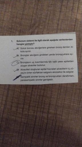 1.
Solunum sistemi ile ilgili olarak aşağıda verilenlerden
hangisi yanlıştır?
AT Soluk borusu akciğerlere girerken bronş denilen iki
kola ayrılır.
B) Bronşlar akciğere girdikleri yerde bronşçuklara ay-
rilir.
CBronşların uç kısımlarında tek katlı yassı epi