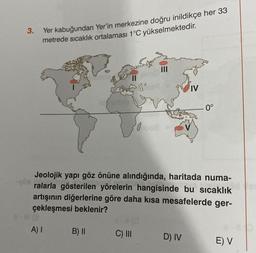 3.
Yer kabuğundan Yer'in merkezine doğru inildikçe her 33
metrede sıcaklık ortalaması 1°C yükselmektedir.
A) I
B) II
0
Jeolojik yapı göz önüne alındığında, haritada numa-
ralarla gösterilen yörelerin hangisinde bu sıcaklık
artışının diğerlerine göre daha kısa mesafelerde ger-
çekleşmesi beklenir?
C) III
IV
D) IV
. 0°
E) V