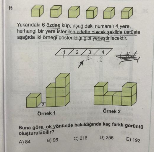 15.
Yukarıdaki 6 özdeş küp, aşağıdaki numaralı 4 yere,
herhangi bir yere istenilen adette olacak şekilde üstüste
aşağıda iki örneği gösterildiği gibi yerleştirilecektir.
2
Örnek 1
1/2/3/4
23
B) 96
Örnek 2
Buna göre, ok yönünde bakıldığında kaç farklı görün