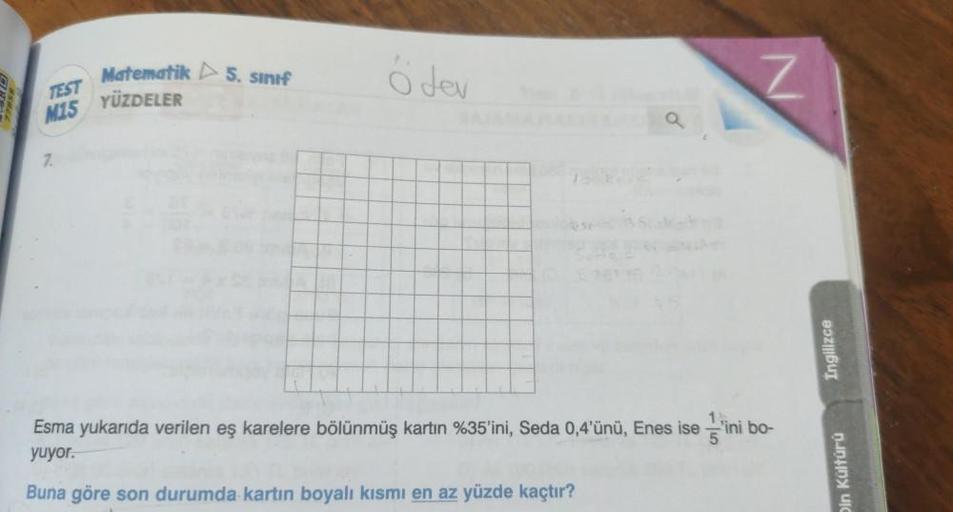 TEST
M15
7.
Matematik 5. sınıf
YÜZDELER
Ödev
a
Esma yukarıda verilen eş karelere bölünmüş kartın %35'ini, Seda 0,4'ünü, Enes ise 'ini bo-
yuyor.
Buna göre son durumda kartın boyalı kısmı en az yüzde kaçtır?
Ingilizce
in Kültürü