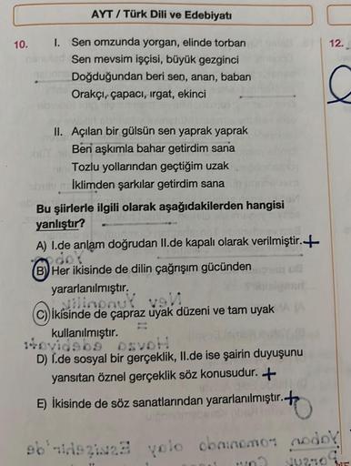 AYT/Türk Dili ve Edebiyatı
10. I. Sen omzunda yorgan, elinde torban
Sen mevsim işçisi, büyük gezginci
Doğduğundan beri sen, anan, baban
Orakçı, çapacı, irgat, ekinci
II. Açılan bir gülsün sen yaprak yaprak
Ben aşkımla bahar getirdim sana
Tozlu yollarından 