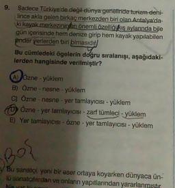 9.
Sadece Türkiye'de değil dünya genelinde turizm deni-
lince akla gelen birkaç merkezden biri olan Antalya'da-
ki kayak merkezinin en önemli özelliği kış aylarında bile
gün içerisinde hem denize girip hem kayak yapılabilen
ender yerlerden biri olmasıdır
Bu cümledeki ögelerin doğru sıralanışı, aşağıdaki-
lerden hangisinde verilmiştir?
(A) Özne - yüklem
B) Özne - nesne - yüklem
C) Özne - nesne - yer tamlayıcısı - yüklem
Özne - yer tamlayıcısı - zarf tümleci - yüklem
E) Yer tamlayıcısı - Özne - yer tamlayıcısı - yüklem
Bos
Bu sanatçı, yeni bir eser ortaya koyarken dünyaca ün-
lü sanatçılardan ve onların yapıtlarından yararlanmıştır