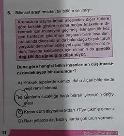 11
6. Bilimsel araştırmadan bir bölüm verilmiştir.
Kromozom sayısı kendi ailesinden diğer türlere
göre farklılık gösteren elma meğer felaketlere di-
renmek için mutasyon geçirmiş. Elmanın ilk kez
gen haritasını çıkarmayı başaran bilim insanları,
aralarında dinozorların da bulunduğu birçok türün
yeryüzünden silinmesine yol açan felaketin ardın-
dan; hayatta kalabilmek için elmanın da genetik
değişikliğe uğradığını düşünüyor.
Buna göre hangisi bilim insanlarının düşüncesi-
ni destekleyen bir durumdur?
A) Yüksek tepelerde kırmızı, daha alçak bölgelerde
yeşil renkli olması
B) Genlerin sıcaklığa bağlı olarak işleyişinin değiş-
mesi
Kromozom sayısının 9'dan 17'ye çıkmış olması
D) Bazı yıllarda az, bazı yıllarda çok ürün vermesi
Diğer sayfaya geçiniz.