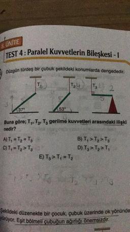 8. ÜNİTE
TEST 4: Paralel Kuvvetlerin Bileşkesi - 1
Düzgün türdeş bir çubuk şekildeki konumlarda dengededir.
T₁
LL
53°
37°
T₂
A) T₁ = T₂ = T₂
C) T₁ = T₂ > T₂
Uw
Buna göre; T₁, T₂, T3 gerilme kuvvetleri arasındaki ilişki
nedir?
E) T₂ > T₁ = T₂
T3
B) T₁ > T₂ > T3
D) T3 > T₂ > T₁
26 27
Şekildeki düzenekte bir çocuk, çubuk üzerinde ok yönünde
yürüyor. Eşit bölmeli çubuğun ağırlığı önemsizdir.
wwwwwww