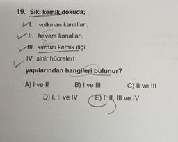 19. Sıkı kemik dokuda;
M. volkman kanalları,
VII. havers kanalları,
I. kırmızı kemik iliği,
IV. sinir hücreleri
yapılarından hangileri bulunur?
A) I ve II
B) I ve III
D) I, II ve IV
C) II ve III
E) I, I, III ve IV