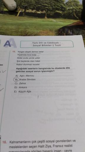 A
en
Türk Dili ve Edebiyatı -
Sosyal Bilimler-1 Testi
15. Yorgan döşek demez satar
Tiyatroda loca tutar
Gider evde yerde yatar
Şık beylerde olan hålet.
Kabul olunmaz rezalet
Aşağıdaki eserlerin hangisinde bu dizelerde dile
getirilen sosyal sorun işlenmişti