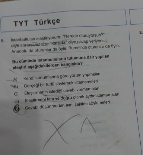 5.
TYT Türkçe
İstanbulluları eleştiriyorum: "Nerede oturuyorsun?"
diye sorarsanız size "Karşıda" diye cevap veriyorlar;
Anadolu'da oturanlar da öyle, Rumeli'de oturanlar da öyle.
Bu cümlede İstanbulluların tutumuna dair yapılan
eleştiri aşağıdakilerden han