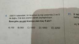 8.
3300 ₺ tutarındaki bir ikramiye üç kişi arasında 2 ve 5
ile doğru, 3 ile ters orantılı olarak paylaştırılıyor.
Buna göre, en çok ikramiye alan kaç alır?
A) 150 B) 900 C) 1500 D) 1800 E) 2250
any
11. 5 işç
halıy
A) 9