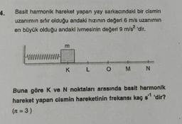 4.
Basit harmonik hareket yapan yay sarkacındaki bir cismin
uzanımın sıfır olduğu andaki hızının değeri 6 m/s uzanımın
en büyük olduğu andaki ivmesinin değeri 9 m/s² 'dir.
from
K
L
O
M
N
Buna göre K ve N noktaları arasında basit harmonik
hareket yapan cismin hareketinin frekansı kaç s¹ 'dir?
(n = 3)