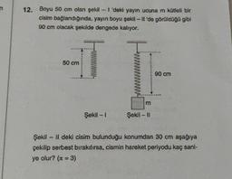 12. Boyu 50 cm olan şekil - I 'deki yayın ucuna m kütleli bir
cisim bağlandığında, yayın boyu şekil - Il 'de görüldüğü gibi
90 cm olacak şekilde dengede kalıyor.
50 cm
Şekil - 1
m
Şekil - 11
90 cm
Şekil - II deki cisim bulunduğu konumdan 30 cm aşağıya
çekilip serbest bırakılırsa, cismin hareket periyodu kaç sani-
ye olur? (x = 3)