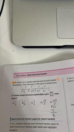 Konu Anlatımı: Basit Harmonik Hareket
9. Bir cisim K ve L noktaları arasında basit harmonik hareket
yapmaktadır. Cisim KM arasını t, MO arasını 2t sürede alıyor.
r
kt
M2to24 tl
O noktası denge konumunu gösterdiğine göre
kaçtır?
A)
B
112
(C) ²/3/2
D)
√√3
|MO|
KO
oranı
2√3
3
R√3
E)
R
Basit harmonik hareket yapan bir cismin hareketi
K ve L noktalan arasında basit harmonik hareket yapan bir
cismin konumunun zamana bağlı olarak nasıl değiştiğini
tartışalım.
K ve L n
cismin b
Cis