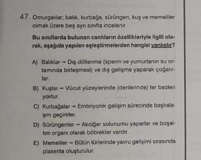 47. Omurgalılar;
balik, kurbağa, sürüngen, kuş ve memeliler
olmak üzere beş ayrı sinifta incelenir.
Bu sınıflarda bulunan canlıların özellikleriyle ilgili ola-
rak, aşağıda yapılan eşleştirmelerden hangisi yanlıştır?
A) Balıklar Dış döllenme (sperm ve yumu